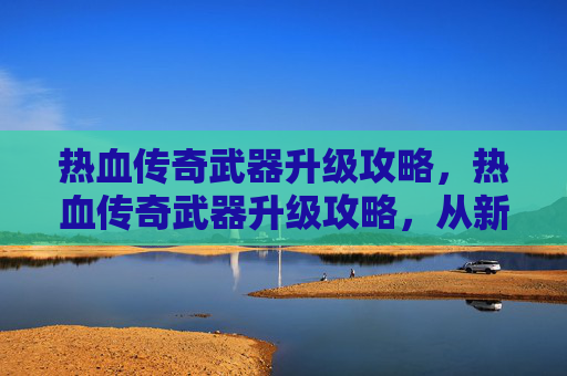 热血传奇武器升级攻略，热血传奇武器升级攻略，从新手到高手的必经之路