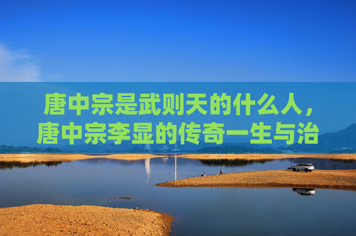 唐中宗是武则天的什么人，唐中宗李显的传奇一生与治国之道
