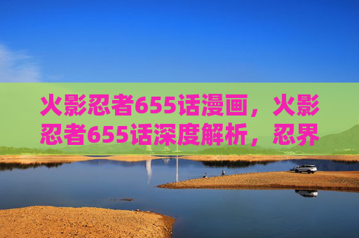 火影忍者655话漫画，火影忍者655话深度解析，忍界大战的转折点