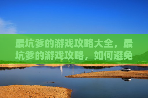 最坑爹的游戏攻略大全，最坑爹的游戏攻略，如何避免成为游戏世界的笑柄