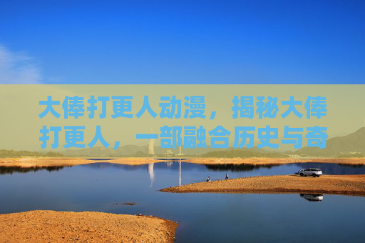 大俸打更人动漫，揭秘大俸打更人，一部融合历史与奇幻的小说世界