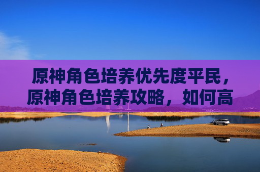 原神角色培养优先度平民，原神角色培养攻略，如何高效提升你的队伍实力