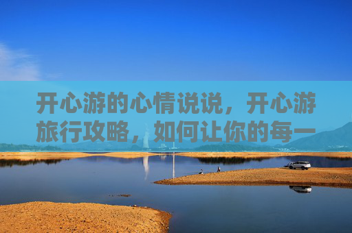 开心游的心情说说，开心游旅行攻略，如何让你的每一次出行都充满快乐！