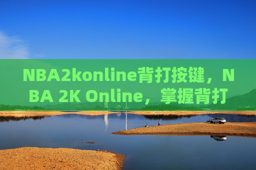 NBA2konline背打按键,NBA 2K Online,掌握背打技巧,成为场上的主宰者 NBA2konline背打按键,NBA 2K Online,掌握背打技巧,成为场上的主宰者