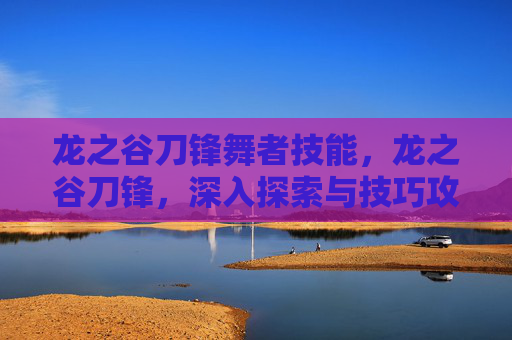 龙之谷刀锋舞者技能,龙之谷刀锋,深入探索与技巧攻略 龙之谷刀锋舞者技能,龙之谷刀锋,深入探索与技巧攻略