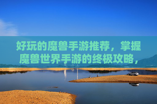 好玩的魔兽手游推荐，掌握魔兽世界手游的终极攻略，让你成为游戏中的传奇玩家