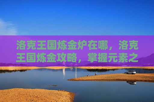 洛克王国炼金炉在哪,洛克王国炼金攻略,掌握元素之力,解锁神秘配方 洛克王国炼金炉在哪,洛克王国炼金攻略,掌握元素之力,解锁神秘配方