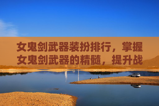 女鬼剑武器装扮排行，掌握女鬼剑武器的精髓，提升战斗效率与策略