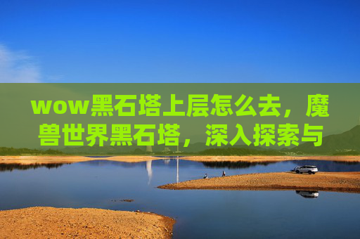 wow黑石塔上层怎么去,魔兽世界黑石塔,深入探索与策略指南 wow黑石塔上层怎么去,魔兽世界黑石塔,深入探索与策略指南