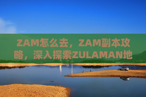 ZAM怎么去，ZAM副本攻略，深入探索ZULAMAN地下城