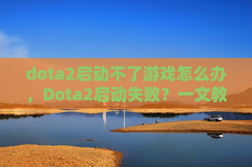 dota2启动不了游戏怎么办,Dota2启动失败?一文教你解决常见故障 dota2启动不了游戏怎么办,Dota2启动失败?一文教你解决常见故障