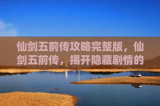 仙剑五前传攻略完整版，仙剑五前传，揭开隐藏剧情的神秘面纱