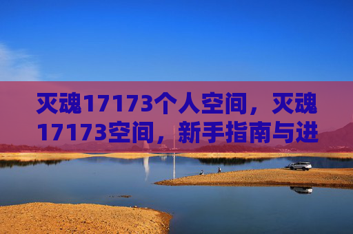 灭魂17173个人空间，灭魂17173空间，新手指南与进阶策略