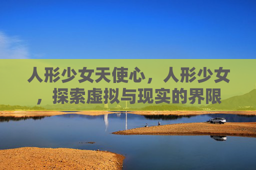 人形少女天使心,人形少女,探索虚拟与现实的界限 人形少女天使心,人形少女,探索虚拟与现实的界限