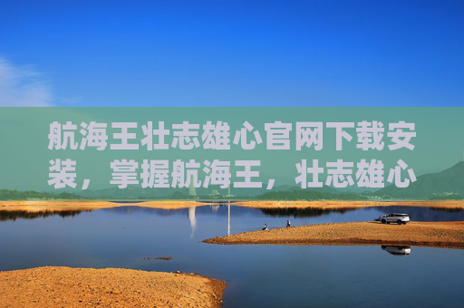 航海王壮志雄心官网下载安装，掌握航海王，壮志雄心的终极攻略，成为海上霸主！