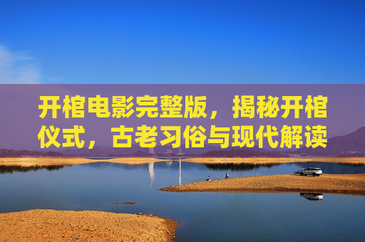 开棺电影完整版，揭秘开棺仪式，古老习俗与现代解读