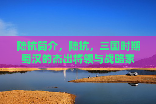 陆抗简介,陆抗,三国时期蜀汉的杰出将领与战略家 陆抗简介,陆抗,三国时期蜀汉的杰出将领与战略家