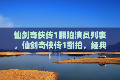 仙剑奇侠传1翻拍演员列表，仙剑奇侠传1翻拍，经典IP的现代演绎与挑战