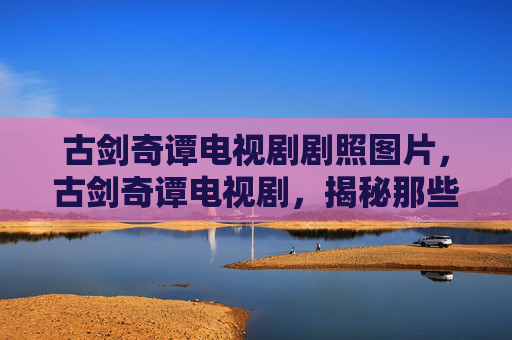古剑奇谭电视剧剧照图片，古剑奇谭电视剧，揭秘那些令人难忘的剧照背后的故事