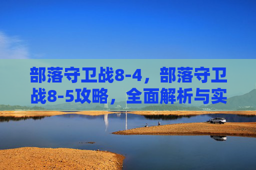 部落守卫战8-4,部落守卫战8-5攻略,全面解析与实用技巧 部落守卫战8-4,部落守卫战8-5攻略,全面解析与实用技巧