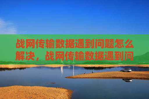 战网传输数据遇到问题怎么解决，战网传输数据遇到问题？一文教你解决网络连接难题！