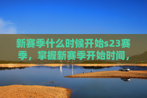 新赛季什么时候开始s23赛季，掌握新赛季开始时间，S23赛季攻略全解析