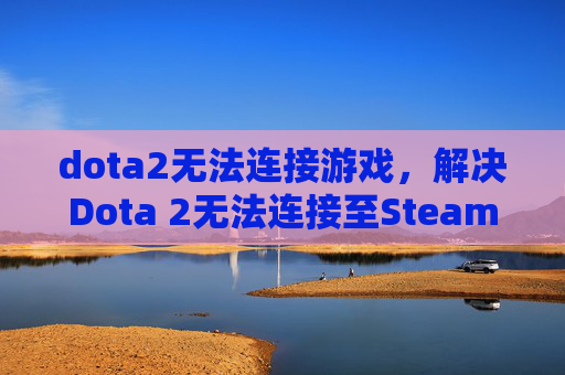 dota2无法连接游戏，解决Dota 2无法连接至Steam网络的全面攻略