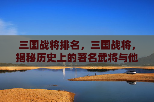 三国战将排名,三国战将,揭秘历史上的著名武将与他们的传奇故事 三国战将排名,三国战将,揭秘历史上的著名武将与他们的传奇故事