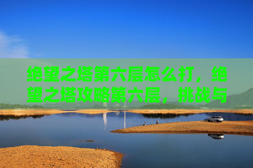 绝望之塔第六层怎么打，绝望之塔攻略第六层，挑战与策略