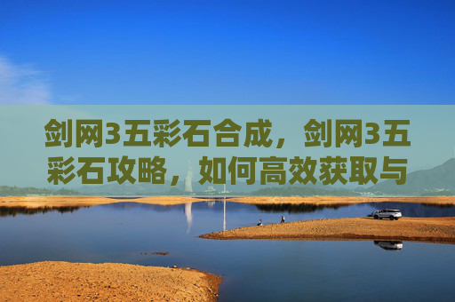 剑网3五彩石合成,剑网3五彩石攻略,如何高效获取与使用 剑网3五彩石合成,剑网3五彩石攻略,如何高效获取与使用