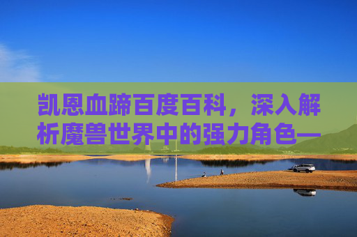 凯恩血蹄百度百科，深入解析魔兽世界中的强力角色——凯恩·血蹄
