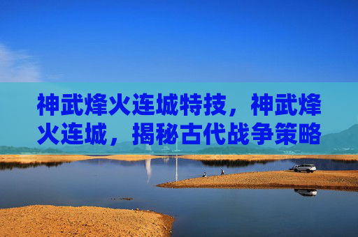 神武烽火连城特技,神武烽火连城,揭秘古代战争策略与现代应用 神武烽火连城特技,神武烽火连城,揭秘古代战争策略与现代应用