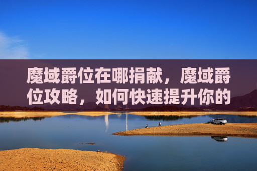魔域爵位在哪捐献,魔域爵位攻略,如何快速提升你的爵位等级 魔域爵位在哪捐献,魔域爵位攻略,如何快速提升你的爵位等级
