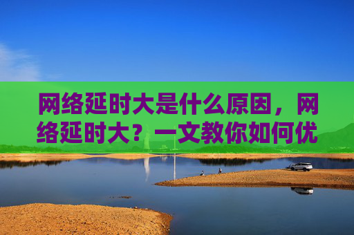 网络延时大是什么原因，网络延时大？一文教你如何优化网络连接