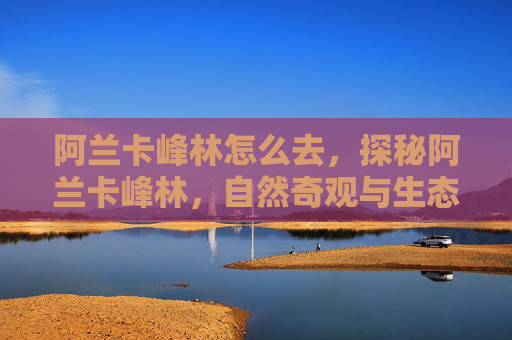 阿兰卡峰林怎么去，探秘阿兰卡峰林，自然奇观与生态奥秘的完美融合
