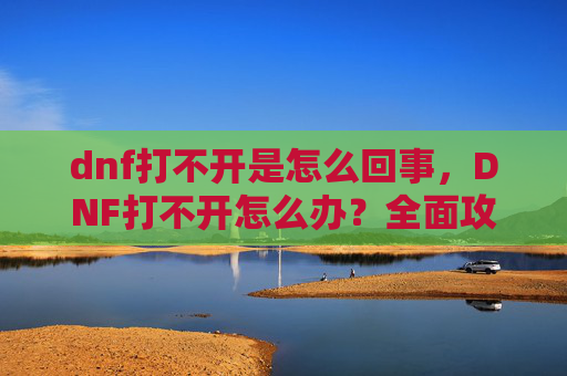 dnf打不开是怎么回事，DNF打不开怎么办？全面攻略，让你轻松解决游戏启动问题！