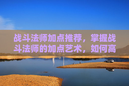战斗法师加点推荐,掌握战斗法师的加点艺术,如何高效提升战斗效能 战斗法师加点推荐,掌握战斗法师的加点艺术,如何高效提升战斗效能