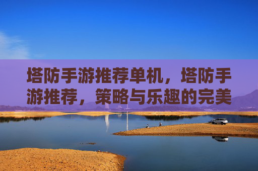 塔防手游推荐单机,塔防手游推荐,策略与乐趣的完美结合 塔防手游推荐单机,塔防手游推荐,策略与乐趣的完美结合