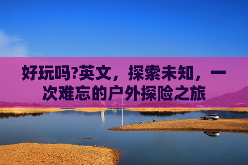 好玩吗?英文,探索未知,一次难忘的户外探险之旅 好玩吗?英文,探索未知,一次难忘的户外探险之旅