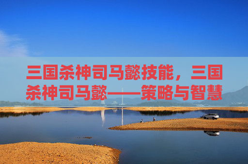三国杀神司马懿技能,三国杀神司马懿——策略与智慧的完美结合 三国杀神司马懿技能,三国杀神司马懿——策略与智慧的完美结合
