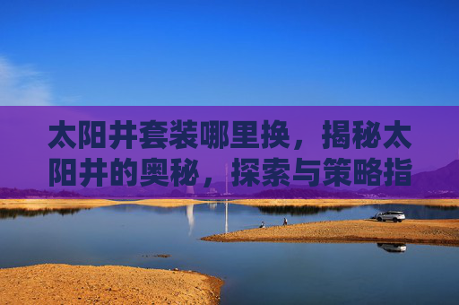 太阳井套装哪里换,揭秘太阳井的奥秘,探索与策略指南 太阳井套装哪里换,揭秘太阳井的奥秘,探索与策略指南