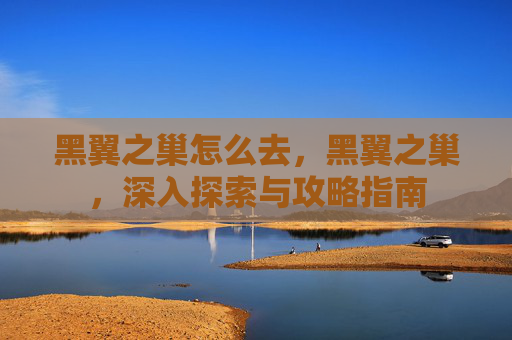 黑翼之巢怎么去,黑翼之巢,深入探索与攻略指南 黑翼之巢怎么去,黑翼之巢,深入探索与攻略指南