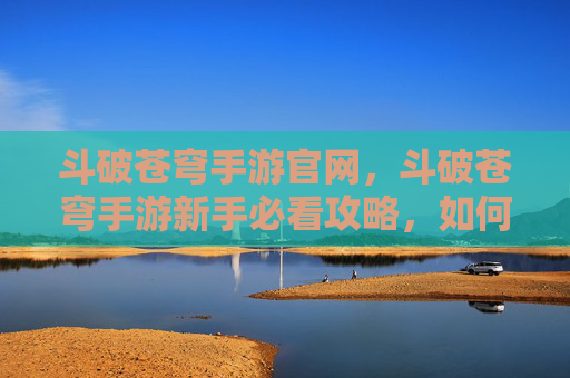 斗破苍穹手游官网,斗破苍穹手游新手必看攻略,如何快速提升战力,成为斗破世界的强者? 斗破苍穹手游官网,斗破苍穹手游新手必看攻略,如何快速提升战力,成为斗破世界的强者?
