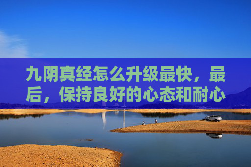 九阴真经怎么升级最快,最后,保持良好的心态和耐心也是成功升级的重要因素。在九阴真经的世界中,升级过程可能会遇到许多困难和挫折,但只要保持积极的心态和耐心,相信您一定能够克服一切困难,顺利升级 九阴真经怎么升级最快,最后,保持良好的心态和耐心也是成功升级的重要因素。在九阴真经的世界中,升级过程可能会遇到许多困难和挫折,但只要保持积极的心态和耐心,相信您一定能够克服一切困难,顺利升级