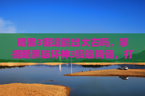 暗黑3锻造能出太古吗，掌握暗黑破坏神3锻造精髓，打造最强装备的艺术