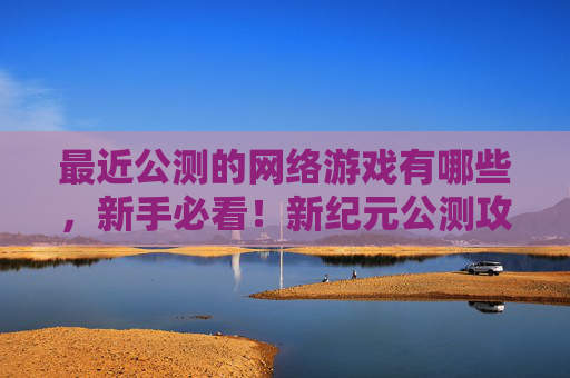 最近公测的网络游戏有哪些，新手必看！新纪元公测攻略全解析