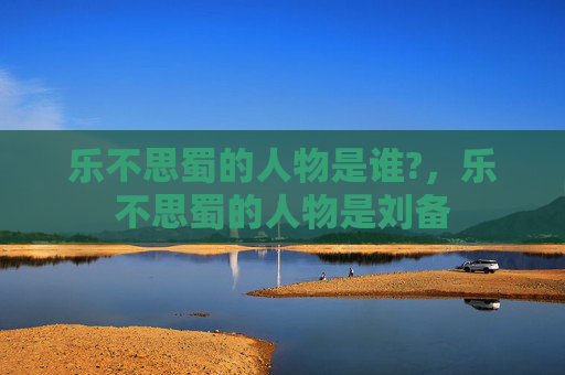 乐不思蜀的人物是谁?，乐不思蜀的人物是刘备