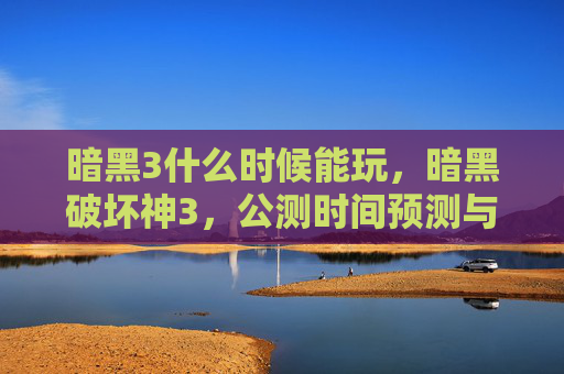 暗黑3什么时候能玩，暗黑破坏神3，公测时间预测与攻略指南