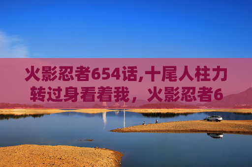 火影忍者654话,十尾人柱力转过身看着我,火影忍者654话攻略 火影忍者654话,十尾人柱力转过身看着我,火影忍者654话攻略