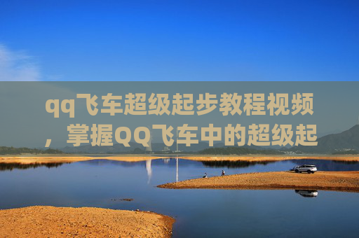 qq飞车超级起步教程视频,掌握QQ飞车中的超级起步技巧,让你的赛车飞驰在赛道上! qq飞车超级起步教程视频,掌握QQ飞车中的超级起步技巧,让你的赛车飞驰在赛道上!